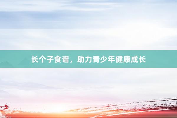 长个子食谱，助力青少年健康成长